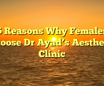 5 Reasons Why Females Choose Dr Ayad’s Aesthetic Clinic