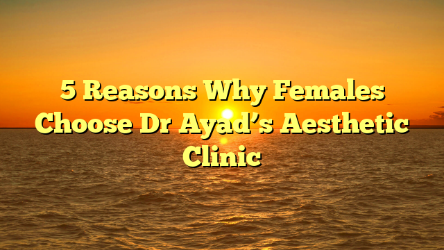 5 Reasons Why Females Choose Dr Ayad’s Aesthetic Clinic