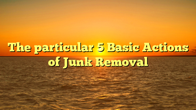 The particular 5 Basic Actions of Junk Removal