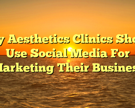 Why Aesthetics Clinics Should Use Social Media For Marketing Their Business